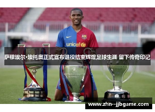 萨穆埃尔·埃托奥正式宣布退役结束辉煌足球生涯 留下传奇印记